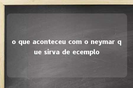 o que aconteceu com o neymar que sirva de ecemplo