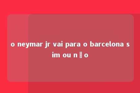 o neymar jr vai para o barcelona sim ou não