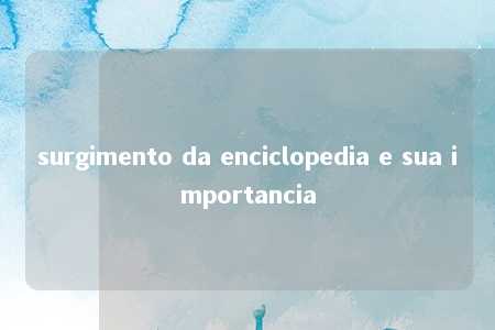 surgimento da enciclopedia e sua importancia