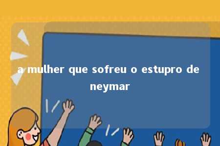 a mulher que sofreu o estupro de neymar