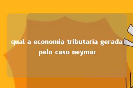 qual a economia tributaria gerada pelo caso neymar