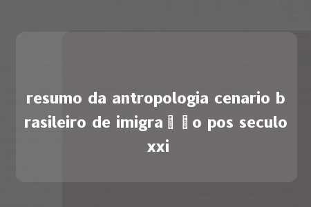 resumo da antropologia cenario brasileiro de imigração pos seculo xxi