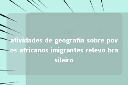 atividades de geografia sobre povos africanos imigrantes relevo brasileiro