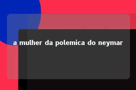 a mulher da polemica do neymar