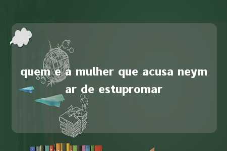 quem e a mulher que acusa neymar de estupromar