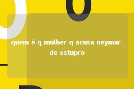 quem é q mulher q acusa neymar de estupro