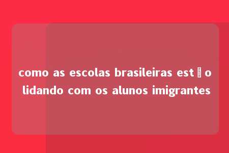 como as escolas brasileiras estão lidando com os alunos imigrantes