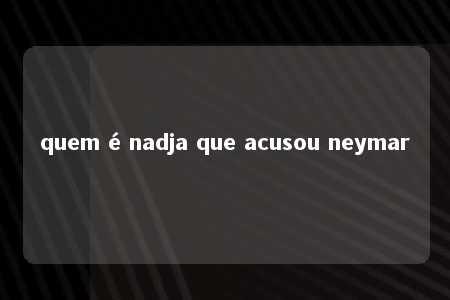 quem é nadja que acusou neymar