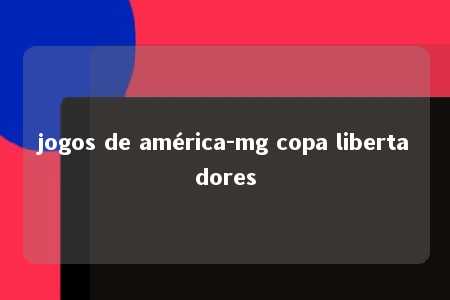 jogos de américa-mg copa libertadores