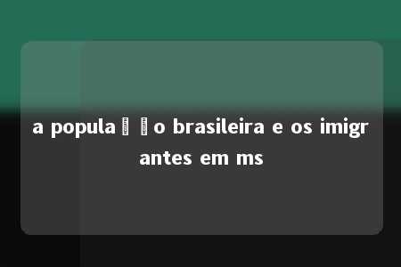 a população brasileira e os imigrantes em ms