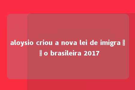 aloysio criou a nova lei de imigração brasileira 2017