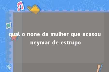 qual o none da mulher que acusou neymar de estrupo