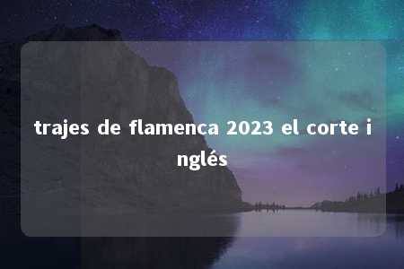 trajes de flamenca 2023 el corte inglés