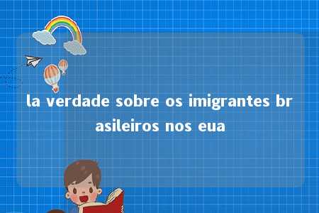 la verdade sobre os imigrantes brasileiros nos eua