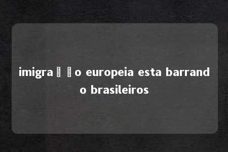 imigração europeia esta barrando brasileiros