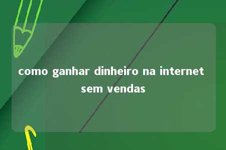 como ganhar dinheiro na internet sem vendas