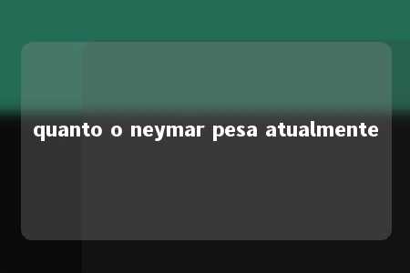 quanto o neymar pesa atualmente