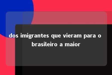 dos imigrantes que vieram para o brasileiro a maior