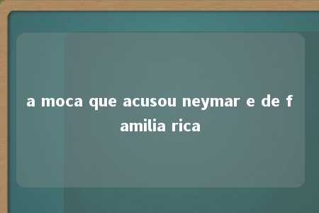 a moca que acusou neymar e de familia rica