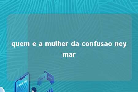 quem e a mulher da confusao neymar