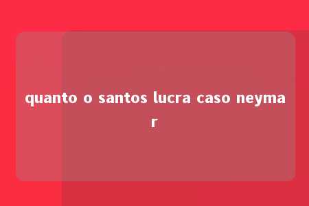 quanto o santos lucra caso neymar