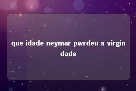 que idade neymar pwrdeu a virgindade