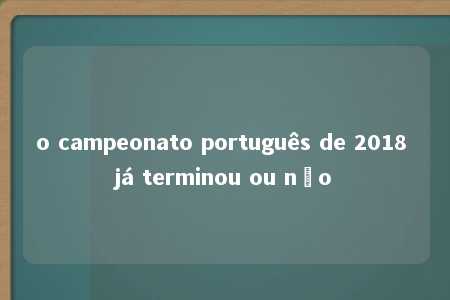 o campeonato português de 2018 já terminou ou não