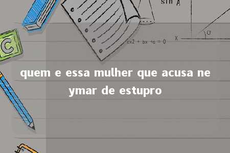 quem e essa mulher que acusa neymar de estupro