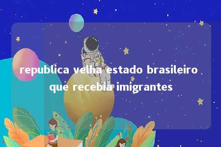 republica velha estado brasileiro que recebia imigrantes