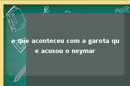 o que aconteceu com a garota que acusou o neymar