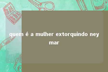 quem é a mulher extorquindo neymar