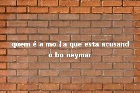 quem é a moça que esta acusando bo neymar