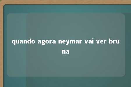 quando agora neymar vai ver bruna