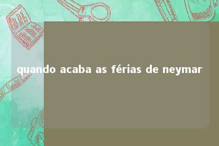 quando acaba as férias de neymar