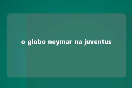 o globo neymar na juventus