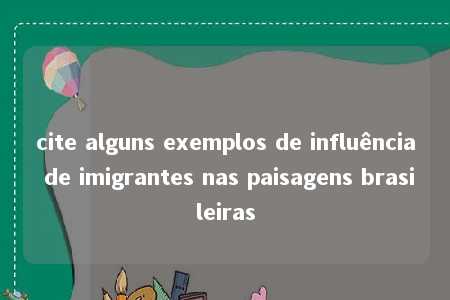 cite alguns exemplos de influência de imigrantes nas paisagens brasileiras