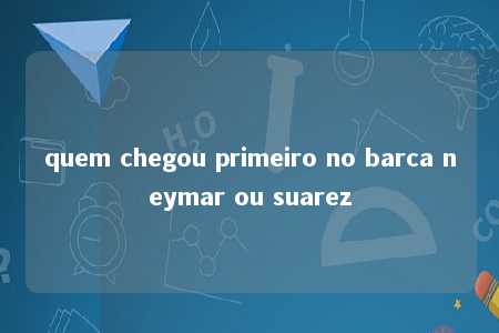 quem chegou primeiro no barca neymar ou suarez