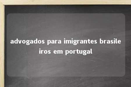 advogados para imigrantes brasileiros em portugal