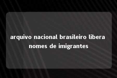 arquivo nacional brasileiro libera nomes de imigrantes