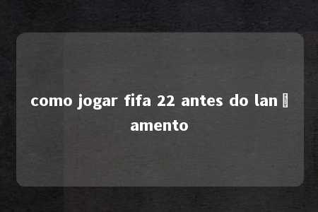 como jogar fifa 22 antes do lançamento