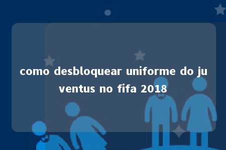 como desbloquear uniforme do juventus no fifa 2018