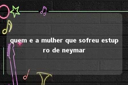 quem e a mulher que sofreu estupro de neymar