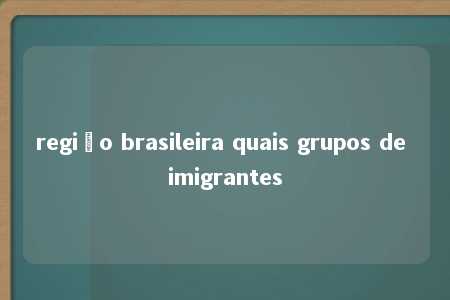 região brasileira quais grupos de imigrantes