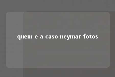 quem e a caso neymar fotos