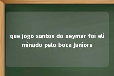 que jogo santos do neymar foi eliminado pelo boca juniors