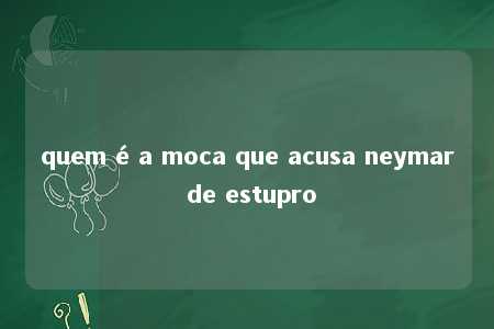 quem é a moca que acusa neymar de estupro