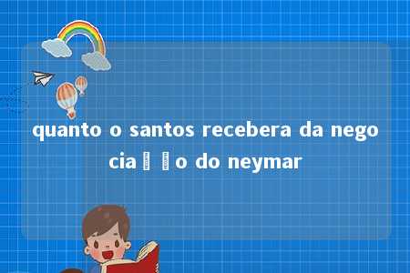 quanto o santos recebera da negociação do neymar