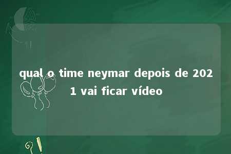 qual o time neymar depois de 2021 vai ficar vídeo