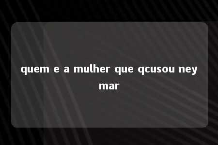 quem e a mulher que qcusou neymar