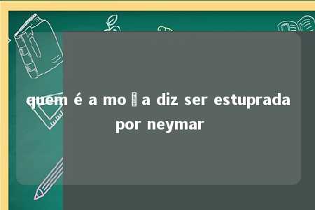 quem é a moça diz ser estuprada por neymar